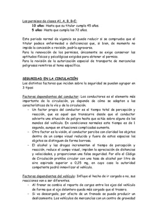 Los permisos de clases A1, A, B, B+E:
10 años: Hasta que su titular cumpla 45 años.
5 años: Hasta que cumpla los 72 años.
Este periodo normal de vigencia se puede reducir si se comprueba que el
titular padece enfermedad o deficiencias que, si bien, de momento no
impide la concesión o revisión, podría agravarse.
Para la renovación de los permisos, únicamente se exige conservar las
aptitudes físicas y psicológicas exigidas para obtener el permiso.
Para la revisión de la autorización especial de transporte de mercancías
peligrosas remitirse al tema específico.
SEGURIDAD EN LA CIRCULACIÓN
Los distintos factores que inciden sobre la seguridad se pueden agrupar en
3 tipos:
Factores dependientes del conductor: Los conductores es el elemento más
importante de la circulación, ya depende de cómo se adapten a las
características de la vía y de la circulación.
- Un factor propio del conductor es el tiempo total de percepción y
reacción, que es aquel que transcurre desde que el conductor
advierte una situación de peligro hasta que actúa sobre alguno de los
mandos del vehículo. En condiciones normales este tiempo es de 1
segundo, aunque en situaciones complicadas aumenta.
- Otro factor es la visión, el conductor percibe con claridad los objetos
dentro de un campo visual reducido y fuera de estos espacios los
objetos se distinguen de forma borrosa.
- El alcohol y las drogas incrementan el tiempo de percepción y
reacción, reduce el campo visual, impiden la apreciación de distancias
y velocidades, y proporcionan una falsa seguridad. Por ello el Código
de Circulación prohíbe circular con una tasa de alcohol por litro de
aire espirado superior a 0,25 mg, en cuyo caso la autoridad
competente podrá inmovilizar el vehículo.
Factores dependientes del vehículo: Influye el hecho de ir cargado o no, sus
reacciones van a ser diferentes.
- Al frenar se cambia el reparto de cargas entre los ejes del vehículo
de forma que el eje delantero queda más cargado que el trasero.
- Si va descargado, por efecto de un frenado se puede producir un
deslizamiento. Los vehículos de mercancías con un centro de gravedad
 