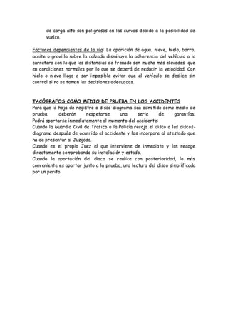 de carga alto son peligrosos en las curvas debido a la posibilidad de
vuelco.
Factores dependientes de la vía: La aparición de agua, nieve, hielo, barro,
aceite o gravilla sobre la calzada disminuye la adherencia del vehículo a la
carretera con lo que las distancias de frenado son mucho más elevadas que
en condiciones normales por lo que se deberá de reducir la velocidad. Con
hielo o nieve llega a ser imposible evitar que el vehículo se deslice sin
control si no se toman las decisiones adecuadas.
TACÓGRAFOS COMO MEDIO DE PRUEBA EN LOS ACCIDENTES
Para que la hoja de registro o disco-diagrama sea admitido como medio de
prueba, deberán respetarse una serie de garantías.
Podrá aportarse inmediatamente al momento del accidente:
Cuando la Guardia Civil de Tráfico o la Policía recoja el disco o los discos-
diagrama después de ocurrido el accidente y los incorpore al atestado que
ha de presentar al Juzgado.
Cuando es el propio Juez el que interviene de inmediato y los recoge
directamente comprobando su instalación y estado.
Cuando la aportación del disco se realice con posterioridad, lo más
conveniente es aportar junto a la prueba, una lectura del disco simplificada
por un perito.
 