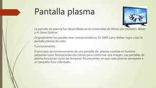 Pantalla plasma
La pantalla de plasma fue desarrollada en la universidad de Illinois por Donald L. Bitzer
y H. Gene Slottow.
Originalmente los panales eran monocromáticos. En 1995 Larry Weber logro crear la
pantalla plasma de color.
Funcionamiento:
El principio de funcionamiento de una pantalla de plasma consiste en iluminar
pequeñas luces fluorescentes de colores para conformar una imagen. Las pantallas de
plasma funcionan como las lámparas fluorescentes, en que cada pixel es semejante a
un pequeño foco coloreado.
 