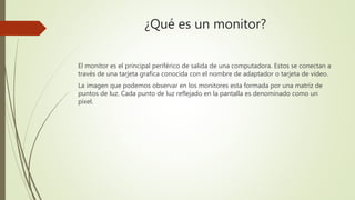 ¿Qué es un monitor?
El monitor es el principal periférico de salida de una computadora. Estos se conectan a
través de una tarjeta grafica conocida con el nombre de adaptador o tarjeta de video.
La imagen que podemos observar en los monitores esta formada por una matriz de
puntos de luz. Cada punto de luz reflejado en la pantalla es denominado como un
pixel.
 