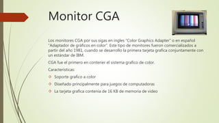 Los monitores CGA por sus sigas en ingles “Color Graphics Adapter” o en español
“Adaptador de gráficos en color”. Este tipo de monitores fueron comercializados a
partir del año 1981, cuando se desarrollo la primera tarjeta grafica conjuntamente con
un estándar de IBM.
CGA fue el primero en contener el sistema grafico de color.
Características:
 Soporte grafico a color
 Diseñado principalmente para juegos de computadoras
 La tarjeta grafica contenía de 16 KB de memoria de video
Monitor CGA
 