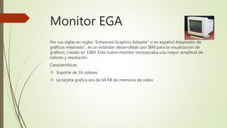 Monitor EGA
Por sus siglas en ingles “Enhanced Graphics Adapter” o en español Adaptador de
gráficos mejorado”, es un estándar desarrollado por IBM para la visualización de
gráficos, creado en 1984. Este nuevo monitor incorporaba una mayor amplitud de
colores y resolución.
Características:
 Soporte de 16 colores
 La tarjeta grafica era de 64 KB de memoria de video
 