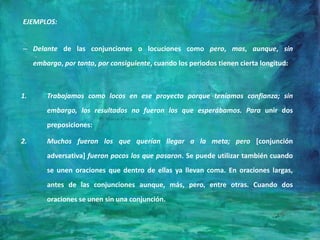 EJEMPLOS:
– Delante de las conjunciones o locuciones como pero, mas, aunque, sin
embargo, por tanto, por consiguiente, cuando los periodos tienen cierta longitud:
1. Trabajamos como locos en ese proyecto porque teníamos confianza; sin
embargo, los resultados no fueron los que esperábamos. Para unir dos
preposiciones:
2. Muchos fueron los que querían llegar a la meta; pero [conjunción
adversativa] fueron pocos los que pasaron. Se puede utilizar también cuando
se unen oraciones que dentro de ellas ya llevan coma. En oraciones largas,
antes de las conjunciones aunque, más, pero, entre otras. Cuando dos
oraciones se unen sin una conjunción.
 