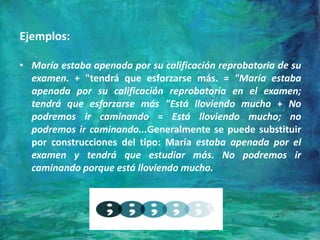 Ejemplos:
• María estaba apenada por su calificación reprobatoria de su
examen. + "tendrá que esforzarse más. = "María estaba
apenada por su calificación reprobatoria en el examen;
tendrá que esforzarse más "Está lloviendo mucho + No
podremos ir caminando = Está lloviendo mucho; no
podremos ir caminando...Generalmente se puede substituir
por construcciones del tipo: María estaba apenada por el
examen y tendrá que estudiar más. No podremos ir
caminando porque está lloviendo mucho.
 