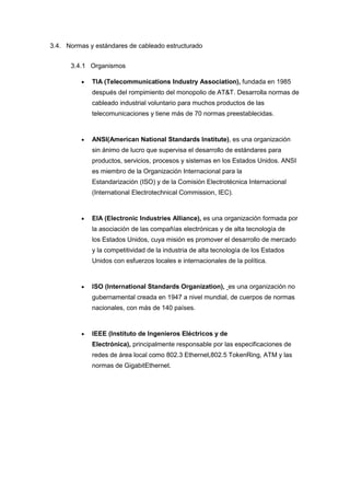 3.4. Normas y estándares de cableado estructurado
3.4.1 Organismos
 TIA (Telecommunications Industry Association), fundada en 1985
después del rompimiento del monopolio de AT&T. Desarrolla normas de
cableado industrial voluntario para muchos productos de las
telecomunicaciones y tiene más de 70 normas preestablecidas.
 ANSI(American National Standards Institute), es una organización
sin ánimo de lucro que supervisa el desarrollo de estándares para
productos, servicios, procesos y sistemas en los Estados Unidos. ANSI
es miembro de la Organización Internacional para la
Estandarización (ISO) y de la Comisión Electrotécnica Internacional
(International Electrotechnical Commission, IEC).
 EIA (Electronic Industries Alliance), es una organización formada por
la asociación de las compañías electrónicas y de alta tecnología de
los Estados Unidos, cuya misión es promover el desarrollo de mercado
y la competitividad de la industria de alta tecnología de los Estados
Unidos con esfuerzos locales e internacionales de la política.
 ISO (International Standards Organization), es una organización no
gubernamental creada en 1947 a nivel mundial, de cuerpos de normas
nacionales, con más de 140 países.
 IEEE (Instituto de Ingenieros Eléctricos y de
Electrónica), principalmente responsable por las especificaciones de
redes de área local como 802.3 Ethernet,802.5 TokenRing, ATM y las
normas de GigabitEthernet.
 