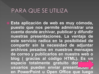  Esta aplicación de web es muy cómoda,
puesto que nos permite administrar una
cuenta donde archivar, publicar y difundir
nuestras presentaciones. La ventaja de
este servicio radica en la posibilidad de
compartir sin la necesidad de adjuntar
archivos pesados en nuestros mensajes
de correo y publicarlos en nuestra web o
blog ( gracias al código HTML). Es un
espacio totalmente gratuito donde los
usuarios pueden enviar presentaciones
en PowerPoint u Open Office que luego
 