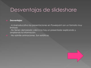 Desventajas:
· A nivel educativo las presentaciones en Powerpoint son un formato muy
limitado
. No tienen demasiado valor si no hay un presentador explicando y
ampliando la información.
 · No admite animaciones. Son estáticas.
 
