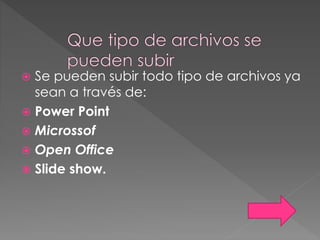  Se pueden subir todo tipo de archivos ya
sean a través de:
 Power Point
 Microssof
 Open Office
 Slide show.
 