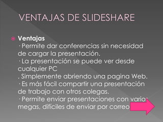  Ventajas
· Permite dar conferencias sin necesidad
de cargar la presentación.
· La presentación se puede ver desde
cualquier PC
. Simplemente abriendo una pagina Web.
· Es más fácil compartir una presentación
de trabajo con otros colegas.
· Permite enviar presentaciones con varios
megas, difíciles de enviar por correo.
 
