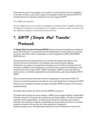 Comunicación entre el navegador y el servidor La comunicación entre el navegador y
el servidor se lleva a cabo en dos etapas: El navegador realiza una solicitud HTTP El
servidor procesa la solicitud y después envía una respuesta HTTP
Los códigos de respuesta
Son los códigos que se ven cuando el navegador no puede mostrar la página solicitada.
El código de respuesta está formado por tres dígitos: el primero indica el estado y los
dos siguientes explican la naturaleza exacta del error.
7. SMTP (Simple Mail Transfer
Protocol)
El Simple Mail Transfer Protocol (SMTP) (Protocolo para la transferencia simple de
correo electrónico), es un protocolo de red utilizado para el intercambio de mensajes
de correo electrónico entre computadoras u otros dispositivos (PDA, TELEFONOS
MOVILES etc.).
El funcionamiento de este protocolo se da en línea, de manera que opera en los
servicios de correo electrónico. Sin embargo, este protocolo posee algunas
limitaciones en cuanto a la recepción de mensajes en el servidor de destino (cola de
mensajes recibidos). Como alternativa a esta limitación se asocia normalmente a este
protocolo con otros, como el POP o IMAP, otorgando a SMTP la tarea específica de
enviar correo, y recibirlos empleando los otros protocolos antes mencionados (POP O
IMAP).
Éste es un protocolo que funciona en línea, encapsulado en una trama TCP/IP. El
correo se envía directamente al servidor de correo del destinatario. El protocolo SMTP
funciona con comandos de textos enviados al servidor SMTP (al puerto 25 de manera
predeterminada
El nombre del servidor de correo saliente (SMTP) y su puerto:
El nombre del servidor de correo saliente, o SMTP, que en inglés significa "Simple Mail
Transfer Protocol" o Protocolo de transferencia de mails simples, se refiere al nombre
específico de la computadora o servidor que procesará los mensajes que nosotros
enviemos. Ese nombre se obtiene consultando con el proveedor de correo. En nuestro
ejemplo, el nombre del servidor de correo saliente es el siguiente:
smtp.mail.yahoo.com.ar Normalmente el puerto del correo saliente es el puerto 25.
 