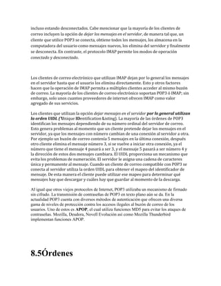 incluso estando desconectados. Cabe mencionar que la mayoría de los clientes de
correo incluyen la opción de dejar los mensajes en el servidor, de manera tal que, un
cliente que utilice POP3 se conecta, obtiene todos los mensajes, los almacena en la
computadora del usuario como mensajes nuevos, los elimina del servidor y finalmente
se desconecta. En contraste, el protocolo IMAP permite los modos de operación
conectado y desconectado.
Los clientes de correo electrónico que utilizan IMAP dejan por lo general los mensajes
en el servidor hasta que el usuario los elimina directamente. Esto y otros factores
hacen que la operación de IMAP permita a múltiples clientes acceder al mismo buzón
de correo. La mayoría de los clientes de correo electrónico soportan POP3 ó IMAP; sin
embargo, solo unos cuantos proveedores de internet ofrecen IMAP como valor
agregado de sus servicios.
Los clientes que utilizan la opción dejar mensajes en el servidor por lo general utilizan
la orden UIDL ('Unique IDentification Listing). La mayoría de las órdenes de POP3
identifican los mensajes dependiendo de su número ordinal del servidor de correo.
Esto genera problemas al momento que un cliente pretende dejar los mensajes en el
servidor, ya que los mensajes con número cambian de una conexión al servidor a otra.
Por ejemplo un buzón de correo contenía 5 mensajes en la última conexión, después
otro cliente elimina el mensaje número 3, si se vuelve a iniciar otra conexión, ya el
número que tiene el mensaje 4 pasará a ser 3, y el mensaje 5 pasará a ser número 4 y
la dirección de estos dos mensajes cambiara. El UIDL proporciona un mecanismo que
evita los problemas de numeración. El servidor le asigna una cadena de caracteres
única y permanente al mensaje. Cuando un cliente de correo compatible con POP3 se
conecta al servidor utiliza la orden UIDL para obtener el mapeo del identificador de
mensaje. De esta manera el cliente puede utilizar ese mapeo para determinar qué
mensajes hay que descargar y cuáles hay que guardar al momento de la descarga.
Al igual que otros viejos protocolos de Internet, POP3 utilizaba un mecanismo de firmado
sin cifrado. La transmisión de contraseñas de POP3 en texto plano aún se da. En la
actualidad POP3 cuenta con diversos métodos de autenticación que ofrecen una diversa
gama de niveles de protección contra los accesos ilegales al buzón de correo de los
usuarios. Uno de estos es APOP, el cual utiliza funciones MD5 para evitar los ataques de
contraseñas. Mozilla, Deudora, Novell Evolución así como Mozilla Thunderbird
implementan funciones APOP.
8.5Órdenes
 