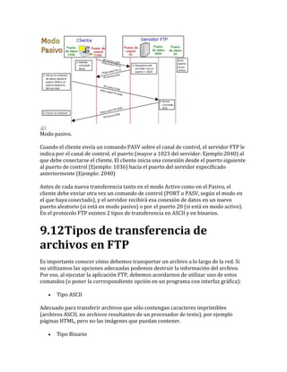 Modo pasivo.
Cuando el cliente envía un comando PASV sobre el canal de control, el servidor FTP le
indica por el canal de control, el puerto (mayor a 1023 del servidor. Ejemplo:2040) al
que debe conectarse el cliente. El cliente inicia una conexión desde el puerto siguiente
al puerto de control (Ejemplo: 1036) hacia el puerto del servidor especificado
anteriormente (Ejemplo: 2040)
Antes de cada nueva transferencia tanto en el modo Activo como en el Pasivo, el
cliente debe enviar otra vez un comando de control (PORT o PASV, según el modo en
el que haya conectado), y el servidor recibirá esa conexión de datos en un nuevo
puerto aleatorio (si está en modo pasivo) o por el puerto 20 (si está en modo activo).
En el protocolo FTP existen 2 tipos de transferencia en ASCII y en binarios.
9.12Tipos de transferencia de
archivos en FTP
Es importante conocer cómo debemos transportar un archivo a lo largo de la red. Si
no utilizamos las opciones adecuadas podemos destruir la información del archivo.
Por eso, al ejecutar la aplicación FTP, debemos acordarnos de utilizar uno de estos
comandos (o poner la correspondiente opción en un programa con interfaz gráfica):
 Tipo ASCII
Adecuado para transferir archivos que sólo contengan caracteres imprimibles
(archivos ASCII, no archivos resultantes de un procesador de texto), por ejemplo
páginas HTML, pero no las imágenes que puedan contener.
 Tipo Binario
 