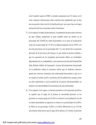 108
nivel mundial según la OMS y estudios propuestos por 41 países en el
sexto simposio internacional sobre rotavirus han establecido que no hay
una asociación clara real de la distribución por sexo pero hay una ligera
inclinación del sexo masculino sobre el femenino.
5. Con respecto al lugar de procedencia, La población positiva para rotavirus
de tipo Urbana, predominó en gran medida sobre las demás en un
porcentaje del 22,90%.En orden descendente se le sumo la localización
rural con un porcentaje de 13,74%, la urbano-marginal con un 3,05% y la
de otras provincias con un porcentaje del 1 %, este ultimo fue un paciente
derivado de la provincia del Guayas, lo que llama la atención debido a
que los pacientes de los hospitales provinciales deben ser trasladados
dependiendo de su complejidad, y este paciente provenía del Hospital Del
Niño Roberto Gilbert de Guayaquil. A pesar del predominio demostrado
en la población urbana la literatura refiere que el síndrome diarreico
agudo por rotavirus constituye una enfermedad democrática y que en sí
no respeta el estado social o económico de las poblaciones aunque existe
un claro predominio a nivel mundial de los países sub-desarrollados en
relación a los desarrollados en la presencia de esta enfermedad.
6. Con respecto a los signos y síntomas presentes en los pacientes positivos
se registró que el signo de la diarrea se encontraba presente en los
pacientes en un porcentaje de 45,28% en relación con la población, de ahí
en orden descendente le siguieron el vómito en un porcentaje de 22,64%,
la fiebre en un porcentaje 16,98% y el dolor abdominal en un 15%.De
esta manera observamos que el signo de la diarrea y el vómito se presento
PDF created with pdfFactory trial version www.pdffactory.com
 