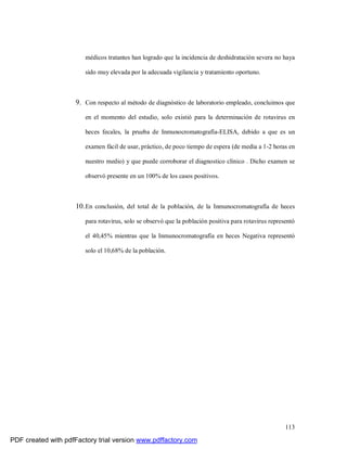 113
médicos tratantes han logrado que la incidencia de deshidratación severa no haya
sido muy elevada por la adecuada vigilancia y tratamiento oportuno.
9. Con respecto al método de diagnóstico de laboratorio empleado, concluimos que
en el momento del estudio, solo existió para la determinación de rotavirus en
heces fecales, la prueba de Inmunocromatografía-ELISA, debido a que es un
examen fácil de usar, práctico, de poco tiempo de espera (de media a 1-2 horas en
nuestro medio) y que puede corroborar el diagnostico clínico . Dicho examen se
observó presente en un 100% de los casos positivos.
10.En conclusión, del total de la población, de la Inmunocromatografía de heces
para rotavirus, solo se observó que la población positiva para rotavirus representó
el 40,45% mientras que la Inmunocromatografía en heces Negativa representó
solo el 10,68% de la población.
PDF created with pdfFactory trial version www.pdffactory.com
 