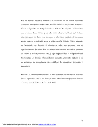 18
Con el presente trabajo se procedió a la realización de un estudio de carácter
descriptivo retrospectivo en base a las historias clinicas de los pacientes menores de
tres años ingresados en el Departamento de Pediatría del Hospital Verdi Cevallos,
que aportaron datos clínicos y de laboratorio sobre la incidencia del síndrome
diarreico agudo por Rotavirus, los cuales se obtuvieron mediante el instrumento
creado para esta investigación y que se aplicaron en las historias clínicas y estudios
de laboratorio que llevaron al diagnóstico, sobre una población base de
aproximadamente 131 niños. Una vez establecidos los datos, se trató de agruparlos
de acuerdo a la edad pediátrica, sexo, y lugar de procedencia al cual pertenecieron
los pacientes. Los datos así obtenidos fueron analizados y tabulados mediante el uso
de programas de computadora para establecer las respectivas frecuencias y
porcentajes.
Gracias a la información recolectada, se trató de generar una estimación estadística
real de la presencia o no de esta patología en los niños de nuestra población manabita
durante el periodo de Enero-Junio del año 2005.
PDF created with pdfFactory trial version www.pdffactory.com
 