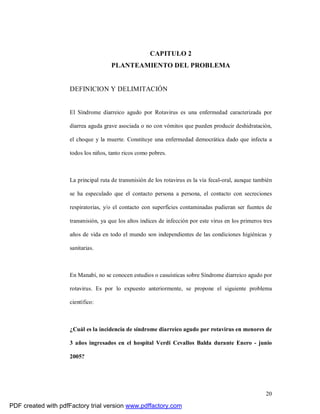 20
CAPITULO 2
PLANTEAMIENTO DEL PROBLEMA
DEFINICION Y DELIMITACIÓN
El Síndrome diarreico agudo por Rotavirus es una enfermedad caracterizada por
diarrea aguda grave asociada o no con vómitos que pueden producir deshidratación,
el choque y la muerte. Constituye una enfermedad democrática dado que infecta a
todos los niños, tanto ricos como pobres.
La principal ruta de transmisión de los rotavirus es la vía fecal-oral, aunque también
se ha especulado que el contacto persona a persona, el contacto con secreciones
respiratorias, y/o el contacto con superficies contaminadas pudieran ser fuentes de
transmisión, ya que los altos índices de infección por este virus en los primeros tres
años de vida en todo el mundo son independientes de las condiciones higiénicas y
sanitarias.
En Manabí, no se conocen estudios o casuísticas sobre Síndrome diarreico agudo por
rotavirus. Es por lo expuesto anteriormente, se propone el siguiente problema
científico:
¿Cuál es la incidencia de síndrome diarreico agudo por rotavirus en menores de
3 años ingresados en el hospital Verdi Cevallos Balda durante Enero - junio
2005?
PDF created with pdfFactory trial version www.pdffactory.com
 