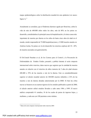 25
mapas epidemiológicos sobre la distribución mundial de esta epidemia (ver anexo-
figura 1). 4
Actualmente se considera, que el Síndrome diarreico agudo por Rotavirus, cobra la
vida de más de 600.000 niños todos los años, más de 80% en los países en
desarrollo, considerándose la principal causa de hospitalización y la única causa más
importante de muertes por diarrea en los niños de hasta cinco años de edad en el
mundo, siendo responsable de 75.000 hospitalizaciones y 15.000 muertes anuales en
América Latina. En países en vía de desarrollo los rotavirus explican del 10 - 20%
de muertes asociadas con gastroenteritis.
El Dr.Umesh Parashar et al, de los Centros para el Control y la Prevención de
Enfermedades de Estados Unidos, presentó y publicó durante el sexto simposio
internacional sobre rotavirus, datos nuevos que sugieren que la cantidad de muertes
anuales en relación con el rotavirus de niños menores de 5 años de edad alcanza
608.400 o 39% de las muertes a raíz de la diarrea. Esto es considerablemente
superior al cálculo mundial anterior de 440.000 muertes infantiles o 22% de las
muertes a raíz de diarrea dictadas anteriormente por la OMS. Si bien las cifras
nuevas se basaron en un examen riguroso de los estudios publicados a partir de 2000,
el cálculo anterior utilizó estudios llevados a cabo entre 1986 y 1999. El nuevo
análisis comprendió 41 estudios, 18 de los cuales de países de ingresos bajos, y
medianos, y cada uno con 100 pacientes como mínimo.
4
Datos del sexto simposio internacional sobre rotavirus 2004
PDF created with pdfFactory trial version www.pdffactory.com
 