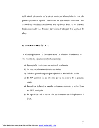 27
tipificación la glicoproteína vp7 y vp4 que constituyen la hemoglutina del virus y la
probable proteína de fijación. Los rotavirus son relativamente resistentes a los
desinfectantes utilizados habitualmente para superficies duras y a los aspectos
higiénicos para el lavado de manos, pero son inactivados por cloro y dióxido de
cloro.
3.4 AGENTE ETIOLÓGICO
Los Rotavirus pertenecen a la familia reoviridae. Los miembros de esta familia de
virus presentan las siguientes características comunes:
a) Las partículas virales tienen una geometría icosahédrica
b) No están envueltos por una membrana lipídica.
c) Tienen un genoma compuesto por segmentos de ARN de doble cadena.
d) El ARN genómico no es infeccioso per se en ausencia de las proteínas
virales.
e) La partícula viral contiene todas las enzimas necesarias para la producción de
sus ARNs mensajeros.
f) La replicación viral se lleva a cabo exclusivamente en el citoplasma de la
célula.
PDF created with pdfFactory trial version www.pdffactory.com
 