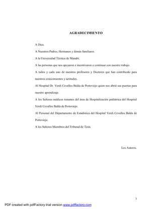 3
AGRADECIMIENTO
A Dios.
A Nuestros Padres, Hermanos y demás familiares.
A la Universidad Técnica de Manabí.
A las personas que nos apoyaron e incentivaron a continuar con nuestro trabajo.
A todos y cada uno de nuestros profesores y Doctores que han contribuido para
nuestros conocimientos y actitudes.
Al Hospital Dr. Verdi Cevallos Balda de Portoviejo quien nos abrió sus puertas para
nuestro aprendizaje.
A los Señores médicos tratantes del área de Hospitalización pediátrica del Hospital
Verdi Cevallos Balda de Portoviejo.
Al Personal del Departamento de Estadística del Hospital Verdi Cevallos Balda de
Portoviejo.
A los Señores Miembros del Tribunal de Tesis.
Los Autores.
PDF created with pdfFactory trial version www.pdffactory.com
 