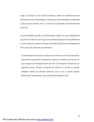 62
sangre y leucocitos es raro no debe descartarse y deben ser analizadas durante el
diferencial con otras enfermedades; la infección por esta enfermedad es autolimitada,
es decir con una duración entre 7 y 10 días con un promedio de aproximadamente
cinco días.
La gran mortalidad asociada a esta enfermedad es debida a la severa deshidratación
que provoca la infección, por lo que la recomendación principal en este padecimiento
es la de rehidratar y mantener el balance electrolítico del paciente; probablemente el
50% o más de las infecciones son subclínicas.
Las manifestaciones clínicas de la infección por rotavirus no son lo suficientemente
características para permitir un diagnóstico inequívoco basándose en éstas, por los
que se requiere de la detección directa del virus, o del antígeno viral para tener el
diagnostico preciso. Durante la infección los rotavirus se excretan en grandes
cantidades durante los episodios diarreicos, por lo que se pueden detectar
fácilmente por inmunoensayos o por electroforesis del genoma viral.
PDF created with pdfFactory trial version www.pdffactory.com
 