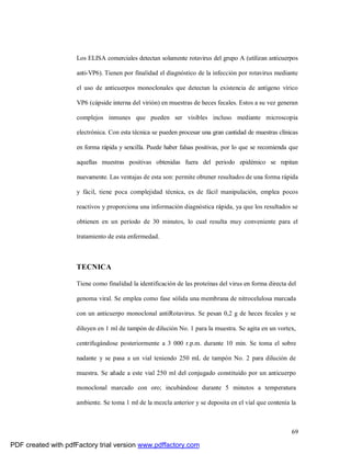 69
Los ELISA comerciales detectan solamente rotavirus del grupo A (utilizan anticuerpos
anti-VP6). Tienen por finalidad el diagnóstico de la infección por rotavirus mediante
el uso de anticuerpos monoclonales que detectan la existencia de antígeno vírico
VP6 (cápside interna del virión) en muestras de heces fecales. Estos a su vez generan
complejos inmunes que pueden ser visibles incluso mediante microscopia
electrónica. Con esta técnica se pueden procesar una gran cantidad de muestras clínicas
en forma rápida y sencilla. Puede haber falsas positivas, por lo que se recomienda que
aquellas muestras positivas obtenidas fuera del periodo epidémico se repitan
nuevamente. Las ventajas de esta son: permite obtener resultados de una forma rápida
y fácil, tiene poca complejidad técnica, es de fácil manipulación, emplea pocos
reactivos y proporciona una información diagnóstica rápida, ya que los resultados se
obtienen en un período de 30 minutos, lo cual resulta muy conveniente para el
tratamiento de esta enfermedad.
TECNICA
Tiene como finalidad la identificación de las proteínas del virus en forma directa del
genoma viral. Se emplea como fase sólida una membrana de nitrocelulosa marcada
con un anticuerpo monoclonal antiRotavirus. Se pesan 0,2 g de heces fecales y se
diluyen en 1 ml de tampón de dilución No. 1 para la muestra. Se agita en un vortex,
centrifugándose posteriormente a 3 000 r.p.m. durante 10 min. Se toma el sobre
nadante y se pasa a un vial teniendo 250 mL de tampón No. 2 para dilución de
muestra. Se añade a este vial 250 ml del conjugado constituido por un anticuerpo
monoclonal marcado con oro; incubándose durante 5 minutos a temperatura
ambiente. Se toma 1 ml de la mezcla anterior y se deposita en el vial que contenía la
PDF created with pdfFactory trial version www.pdffactory.com
 