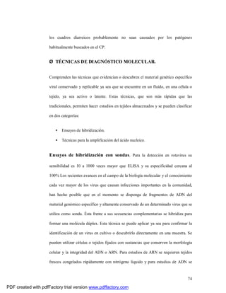 74
los cuadros diarreicos probablemente no sean causados por los patógenos
habitualmente buscados en el CP.
Ø TÉCNICAS DE DIAGNÓSTICO MOLECULAR.
Comprenden las técnicas que evidencian o descubren el material genético específico
viral conservado y replicable ya sea que se encuentre en un fluido, en una célula o
tejido, ya sea activo o latente. Estas técnicas, que son más rápidas que las
tradicionales, permiten hacer estudios en tejidos almacenados y se pueden clasificar
en dos categorías:
• Ensayos de hibridización.
• Técnicas para la amplificación del ácido nucleico.
Ensayos de hibridización con sondas. Para la detección en rotavirus su
sensibilidad es 10 a 1000 veces mayor que ELISA y su especificidad cercana al
100% Los recientes avances en el campo de la biología molecular y el conocimiento
cada vez mayor de los virus que causan infecciones importantes en la comunidad,
han hecho posible que en el momento se disponga de fragmentos de ADN del
material genómico específico y altamente conservado de un determinado virus que se
utiliza como sonda. Ésta frente a sus secuencias complementarias se hibridiza para
formar una molécula dúplex. Esta técnica se puede aplicar ya sea para confirmar la
identificación de un virus en cultivo o descubrirlo directamente en una muestra. Se
pueden utilizar células o tejidos fijados con sustancias que conserven la morfología
celular y la integridad del ADN o ARN. Para estudios de ARN se requieren tejidos
frescos congelados rápidamente con nitrógeno líquido y para estudios de ADN se
PDF created with pdfFactory trial version www.pdffactory.com
 
