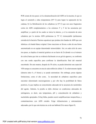 76
PCR consta de tres pasos: a) La desnaturalización del ADN en la muestra, lo que se
logra al someterlo a altas temperaturas (95º C) para lograr la separación de las
cadenas, b) La hibridización de los cebadores (a 55º C) que son unos fragmentos
cortos de ADN complementarios a los extremos 5' y 3' de las secuencias por
amplificar y a partir de los cuales se inicia la síntesis, y c) La extensión de estos
cebadores por la enzima ADN polimerasa (a 72º C) termoestable (polimerasa
extraída de la bacteria Thermus aquaticus) que produce dos bandas de ADN que son
idénticas a la banda blanco original. Estas reacciones se llevan a cabo de una forma
automatizada en un equipo denominado termociclador. Así, en cada ciclo de estos
tres pasos, se duplica el material genético en un factor de 2n (donde n es el número
de ciclos) hasta que éste se evidencia fácilmente en un gel de agarosa y se confronta
con una sonda específica para confirmar la identificación final del material
encontrado. De esta manera, después de 30 ciclos, se puede demostrar una copia del
VIH aunque se encuentre en una de cada millón de células T. Es relativamente rápida
(demora entre 6 y 8 horas) y se puede automatizar. Sin embargo, posee algunas
limitaciones, como el alto costo, la necesidad de cebadores específicos para
encontrar determinado microorganismo y por ello hay la posibilidad de falsos
positivos, lo que implica un conocimiento adecuado de la secuencia de nucleótidos
del agente. Además, la prueba se debe efectuar en condiciones adecuadas de
astringencia, es decir, una temperatura, pH y concentración de cebadores y
nucleótidos apropiados. Si hay fallas, pueden ocurrir amplificaciones inespecíficas, y
contaminaciones con ADN extraño. Exige infraestructura y entrenamiento
adecuados, por lo que esta técnica no es de uso habitual (Ver anexo figura 9).
PDF created with pdfFactory trial version www.pdffactory.com
 