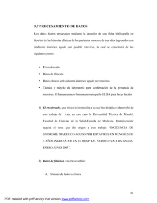 81
5.7 PROCESAMIENTO DE DATOS
Los datos fueron procesados mediante la creación de una ficha bibliografía en
función de las historias clínicas de los pacientes menores de tres años ingresados con
síndrome diarreico agudo con posible rotavirus, la cual se constituirá de las
siguientes partes:
• El encabezado
• Datos de filiación
• Datos clínicos del síndrome diarreico agudo por rotavirus
• Técnica y método de laboratorio para confirmación de la presencia de
rotavirus: El Inmunoensayo-Inmunocromatografía-ELISA para heces fecales
1) El encabezado, que indica la institución a la cual fue dirigida el desarrollo de
este trabajo de tesis, en este caso la Universidad Técnica de Manabí,
Facultad de Ciencias de la Salud-Escuela de Medicina. Posteriormente
seguirá el tema que dio origen a este trabajo: “INCIDENCIA DE
SINDROME DIARREICO AGUDO POR ROTAVIRUS EN MENORES DE
3 AÑOS INGRESADOS EN EL HOSPITAL VERDI CEVALLOS BALDA.
ENERO-JUNIO 2005”.
2) Datos de filiación. En ella se señaló:
A. Número de historia clínica
PDF created with pdfFactory trial version www.pdffactory.com
 