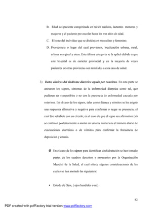 82
B. Edad del paciente categorizada en recién nacidos, lactantes menores y
mayores y el paciente pre-escolar hasta los tres años de edad.
C. El sexo del individuo que se dividirá en masculino y femenino.
D. Procedencia o lugar del cual provienen, localización urbana, rural,
urbana marginal y otras. Esta última categoría se la aplicó debido a que
este hospital es de carácter provincial y en la mayoría de veces
pacientes de otras provincias son remitidos a esta casa de salud.
3) Datos clínicos del síndrome diarreico agudo por rotavirus. En esta parte se
anotaron los signos, síntomas de la enfermedad diarreica como tal, que
pudieren ser compatibles o no con la presencia de enfermedad causada por
rotavirus. En el caso de los signos, tales como diarrea y vómitos se les asignó
una respuesta afirmativa y negativa para confirmar o negar su presencia, el
cual fue señalado con un círculo; en el caso de que el signo sea afirmativo (si)
se continuó posteriormente a anotar en valores numéricos el número diario de
evacuaciones diarreicas o de vómitos para confirmar la frecuencia de
deposición y emesis.
Ø En el caso de los signos para identificar deshidratación se han tomado
partes de los cuadros descritos y propuestos por la Organización
Mundial de la Salud, el cual ofrece algunas consideraciones de las
cuales se han anotado las siguientes:
• Estado de Ojos, ( ojos hundidos o no)
PDF created with pdfFactory trial version www.pdffactory.com
 