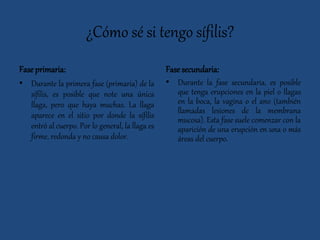 ¿Cómo sé si tengo sífilis?
Fase primaria:
• Durante la primera fase (primaria) de la
sífilis, es posible que note una única
llaga, pero que haya muchas. La llaga
aparece en el sitio por donde la sífilis
entró al cuerpo. Por lo general, la llaga es
firme, redonda y no causa dolor.
Fase secundaria:
• Durante la fase secundaria, es posible
que tenga erupciones en la piel o llagas
en la boca, la vagina o el ano (también
llamadas lesiones de la membrana
mucosa). Esta fase suele comenzar con la
aparición de una erupción en una o más
áreas del cuerpo.
 