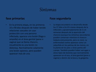 Síntomas
fase primarias
• En la primera etapa, en los primeros
10 a 90 días después de haber tenido
relaciones sexuales sin usar
protección con una persona
infectada, aparece una lesión (llaga o
ampolla) en el área genital (pene o
vagina) que se llama chancro.
Usualmente es una lesión no
dolorosa. Normalmente solamente
una lesión aparece, pero pueden
aparecer más de una.
Fase segundaria
• La etapa secundaria se desarrolla desde
los 17 días a los 6½ meses después de la
infección y aproximadamente de 3 a 6
semanas después de la aparición del
chancro (aunque los síntomas secundarios
pueden comenzar mientras el chancro
todavía está presente, pero es raro). La
enfermedad vuelve aparecer como un
salpullido en las palmas de las manos, en
la planta de los pies u otras partes del
cuerpo. También pueden haber verrugas u
otros tipos de lesiones que normalmente
aparecen en el ano, el área genital (pene o
vagina) o dentro de la boca y la garganta.
 