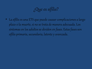 ¿Que es sífilis?
• La sífilis es una ETS que puede causar complicaciones a largo
plazo o la muerte, si no se trata de manera adecuada. Los
síntomas en los adultos se dividen en fases. Estas fases son
sífilis primaria, secundaria, latente y avanzada.
 