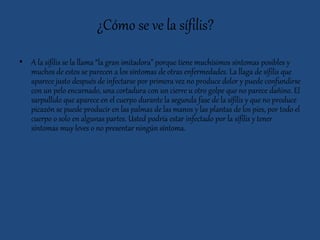 ¿Cómo se ve la sífilis?
• A la sífilis se la llama “la gran imitadora” porque tiene muchísimos síntomas posibles y
muchos de estos se parecen a los síntomas de otras enfermedades. La llaga de sífilis que
aparece justo después de infectarse por primera vez no produce dolor y puede confundirse
con un pelo encarnado, una cortadura con un cierre u otro golpe que no parece dañino. El
sarpullido que aparece en el cuerpo durante la segunda fase de la sífilis y que no produce
picazón se puede producir en las palmas de las manos y las plantas de los pies, por todo el
cuerpo o solo en algunas partes. Usted podría estar infectado por la sífilis y tener
síntomas muy leves o no presentar ningún síntoma.
 