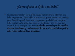 ¿Cómo afecta la sífilis a mi bebé?
• Si está embarazada y tiene sífilis, puede transmitirle la infección a su
bebé en gestación. Tener sífilis puede causar que su bebé nazca con bajo
peso. También puede hacer que tenga mayor probabilidad de que su
bebé nazca mucho antes o de tener un mortinato (un bebé que nace
muerto). Para proteger a su bebé usted debe hacerse la pruebade sífilis
duranteel embarazo y en el momentodel parto, si el resultado es positivo
debe recibirtratamiento de inmediato.
 