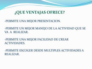 ¿QUE VENTAJAS OFRECE? 
-PERMITE UNA MEJOR PRESENTACION. 
-PERMITE UN MEJOR MANEJO DE LA ACTIVIDAD QUE SE 
VA A REALIZAR. 
-PERMITE UNA MEJOR FACILIDAD DE CREAR 
ACTIVIDADES. 
-PERMITE ESCOGER DESDE MULTIPLES ACTIVIDADES A 
REALIZAR. 
 