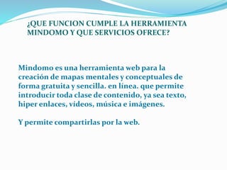 ¿QUE FUNCION CUMPLE LA HERRAMIENTA 
MINDOMO Y QUE SERVICIOS OFRECE? 
Mindomo es una herramienta web para la 
creación de mapas mentales y conceptuales de 
forma gratuita y sencilla. en línea. que permite 
introducir toda clase de contenido, ya sea texto, 
hiper enlaces, vídeos, música e imágenes. 
Y permite compartirlas por la web. 
 