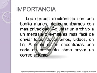 IMPORTANCIA 
Los correos electrónicos son una 
bonita manera de comunicarnos con 
mas privacidad. Adjuntar un archivo a 
un mensaje o e-mail es mas fácil de 
enviar fotos, documentos, videos, en 
fin; A continuación encontraras una 
serie de pasos de cómo enviar un 
correo adjunto. 
https://encrypted-tbn3.gstatic.com/images?q=tbn:ANd9GcQJgpVjTbRAY0eiiFqVsnrrJhENjD7j3S1p6vU4s-qbyvIwLfe7iNcxdfoR 
 
