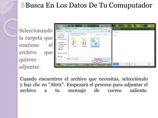 5 Busca En Los Datos De Tu Comuputador 
Seleccionando 
la carpeta que 
contiene el 
archivo que 
quieres 
adjuntar. 
Cuando encuentres el archivo que necesitas, selecciónalo 
y haz clic en "Abrir". Empezará el proceso para adjuntar el 
archivo a tu mensaje de correo saliente. 
 