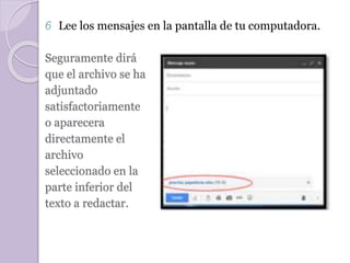 6 Lee los mensajes en la pantalla de tu computadora. 
Seguramente dirá 
que el archivo se ha 
adjuntado 
satisfactoriamente 
o aparecera 
directamente el 
archivo 
seleccionado en la 
parte inferior del 
texto a redactar. 
 