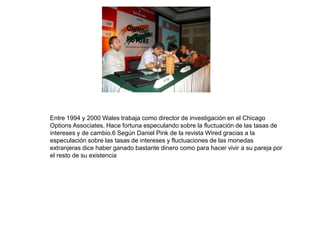 Entre 1994 y 2000 Wales trabaja como director de investigación en el Chicago 
Options Associates. Hace fortuna especulando sobre la fluctuación de las tasas de 
intereses y de cambio.6 Según Daniel Pink de la revista Wired gracias a la 
especulación sobre las tasas de intereses y fluctuaciones de las monedas 
extranjeras dice haber ganado bastante dinero como para hacer vivir a su pareja por 
el resto de su existencia 
 