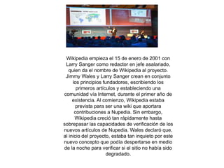 Wikipedia empieza el 15 de enero de 2001 con 
Larry Sanger como redactor en jefe asalariado, 
quien da el nombre de Wikipedia al proyecto. 
Jimmy Wales y Larry Sanger crean en conjunto 
los principios fundadores, escribiendo los 
primeros artículos y estableciendo una 
comunidad vía Internet, durante el primer año de 
existencia. Al comienzo, Wikipedia estaba 
prevista para ser una wiki que aportara 
contribuciones a Nupedia. Sin embargo, 
Wikipedia creció tan rápidamente hasta 
sobrepasar las capacidades de verificación de los 
nuevos artículos de Nupedia. Wales declaró que, 
al inicio del proyecto, estaba tan inquieto por este 
nuevo concepto que podía despertarse en medio 
de la noche para verificar si el sitio no había sido 
degradado. 
 