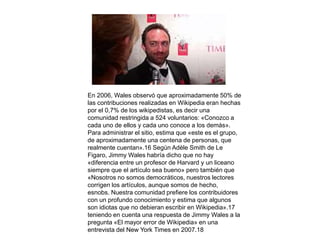 En 2006, Wales observó que aproximadamente 50% de 
las contribuciones realizadas en Wikipedia eran hechas 
por el 0,7% de los wikipedistas, es decir una 
comunidad restringida a 524 voluntarios: «Conozco a 
cada uno de ellos y cada uno conoce a los demás». 
Para administrar el sitio, estima que «este es el grupo, 
de aproximadamente una centena de personas, que 
realmente cuentan».16 Según Adèle Smith de Le 
Figaro, Jimmy Wales habría dicho que no hay 
«diferencia entre un profesor de Harvard y un liceano 
siempre que el artículo sea bueno» pero también que 
«Nosotros no somos democráticos, nuestros lectores 
corrigen los artículos, aunque somos de hecho, 
esnobs. Nuestra comunidad prefiere los contribuidores 
con un profundo conocimiento y estima que algunos 
son idiotas que no debieran escribir en Wikipedia».17 
teniendo en cuenta una respuesta de Jimmy Wales a la 
pregunta «El mayor error de Wikipedia» en una 
entrevista del New York Times en 2007.18 
