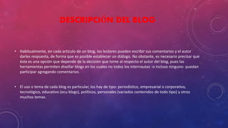 DESCRIPCIÓN DEL BLOG 
• Habitualmente, en cada artículo de un blog, los lectores pueden escribir sus comentarios y el autor 
darles respuesta, de forma que es posible establecer un diálogo. No obstante, es necesario precisar que 
ésta es una opción que depende de la decisión que tome al respecto el autor del blog, pues las 
herramientas permiten diseñar blogs en los cuales no todos los internautas -o incluso ninguno- puedan 
participar agregando comentarios. 
• El uso o tema de cada blog es particular, los hay de tipo: periodístico, empresarial o corporativo, 
tecnológico, educativo (ecu blogs), políticos, personales (variados contenidos de todo tipo) y otros 
muchos temas. 
 