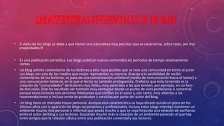 CARACTERÍSTICAS DIFERENCIALES DE UN BLOG 
• El éxito de los blogs se debe a que tienen una naturaleza muy peculiar que se caracteriza, sobre todo, por tres 
propiedades:9 
• Es una publicación periódica. Los blogs publican nuevos contenidos en periodos de tiempo relativamente 
cortos. 
• Un blog admite comentarios de los lectores y esto hace posible que se cree una comunidad en torno al autor. 
Los blogs son uno de los medios que mejor representan su esencia. Gracias a la posibilidad de recibir 
comentarios de los lectores, se pasa de una comunicación unilateral (medio de comunicación hacia el lector) a 
una comunicación bilateral, en la que el lector es también protagonista. El efecto que ésta ha tenido es la 
creación de "comunidades" de lectores muy fieles, muy parecidas a las que existen, por ejemplo, en un foro 
de discusión. Esto ha resultado ser también muy ventajoso desde un punto de vista profesional o comercial 
porque estos lectores son personas fidelizadas que confían en el autor y, por tanto, muy abiertas a las 
recomendaciones e incluso venta de productos y servicios por parte del autor del blog. 
• Un blog tiene un marcado toque personal. Aunque esta característica se haya diluido quizás un poco en los 
últimos años con la aparición de blogs corporativos y profesionales, incluso estos blogs intentan mantener un 
ambiente mucho más personal e informal que ayuda mucho a que se vaya forjando una relación de confianza 
entre el autor del blog y sus lectores, buscando mucho más la creación de un ambiente parecido al que hay 
entre amigos que la relación clásica entre una publicación comercial y sus lectores. 
 