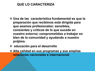 QUE LO CARACTERIZA 
 Una de las característica fundamental es que la 
preparación que recibimos está dirigida para 
que seamos profesionales: sensibles, 
consientes y críticos de lo que sucede en 
nuestro entorno; comprometidos a trabajar en 
bien de la comunidad y ayudando a nuestro 
prójimo. 
 educación para el desarrollo 
 Alta calidad en sus programas y sus amplias 
relaciones nacionales e internacional 
 
