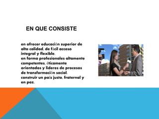 EN QUE CONSISTE 
en ofrecer educación superior de 
alta calidad, de fácil acceso 
integral y flexible. 
en forma profesionales altamente 
competentes, éticamente 
orientados y lideres de procesos 
de transformación social. 
construir un país justo, fraternal y 
en paz. 
 