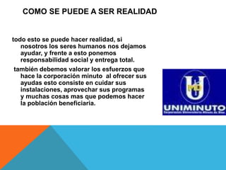 COMO SE PUEDE A SER REALIDAD 
todo esto se puede hacer realidad, si 
nosotros los seres humanos nos dejamos 
ayudar, y frente a esto ponemos 
responsabilidad social y entrega total. 
también debemos valorar los esfuerzos que 
hace la corporación minuto al ofrecer sus 
ayudas esto consiste en cuidar sus 
instalaciones, aprovechar sus programas 
y muchas cosas mas que podemos hacer 
la población beneficiaria. 
