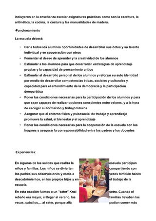 incluyeron en la enseñanza escolar asignaturas prácticas como son la escritura, la 
aritmética, la cocina, la costura y las manualidades de madera. 
·Funcionamiento 
La escuela deberá: 
• Dar a todos los alumnos oportunidades de desarrollar sus dotes y su talento 
individual y en cooperación con otros 
• Fomentar el deseo de aprender y la creatividad de los alumnos 
• Estimular a los alumnos para que desarrollen estrategias de aprendizaje 
propias y la capacidad de pensamiento crítico 
• Estimular el desarrollo personal de los alumnos y reforzar su auto identidad 
por medio de desarrollar competencias éticas, sociales y culturales y 
capacidad para el entendimiento de la democracia y la participación 
democrática 
• Poner las condiciones necesarias para la participación de los alumnos y para 
que sean capaces de realizar opciones conscientes entre valores, y a la hora 
de escoger su formación y trabajo futuros 
• Asegurar que el entorno físico y psicosocial de trabajo y aprendizaje 
promueva la salud, el bienestar y el aprendizaje 
• Poner las condiciones necesarias para la cooperación de la escuela con los 
hogares y asegurar la corresponsabilidad entre los padres y los docentes 
·Experiencias: 
En algunas de las salidas que realiza la escuela participan 
niños y familias. Los niños se divierten compartiendo con 
los padres sus observaciones y estos a veces también hacen 
descubrimientos, en los propios hijos y en el trabajo de la 
escuela. 
En esta ocasión fuimos a un "seter" Knai setra. Cuando el 
rebaño era mayor, al llegar el verano, las familias llevaban las 
vacas, caballos,... al seter, porque allá podían comer más 
 