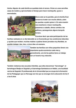 hierba. Alguien de cada familia se quedaba todo el verano. Vivían en unas sencillas 
casas de madera y aprovechaban el tiempo para hacer mantequilla, queso o 
mermeladas. 
Ahora esto se ha perdido, pero la familia Knai 
conserva el seter con mucho afecto y abre 
las puertas a quién quiera ir. En esta ocasión 
nos enseñaron a hacer mantequilla, 
paseamos a caballo, dimos comida a las 
gallinas y perseguimos alguna tranquila 
ternera. 
Conviene decir que esta participación de las 
familias realizada en un día laborable se ve favorecida por las condiciones laborales 
y ayudas que reciben; muchas madres o padres tienen jornadas muy flexibles, es 
posible trabajar, dos, tres, o cinco días a la semana. 
También las familias con niños pequeños tienen una 
importante ayuda económica cada mes y, 
generalmente, uno de los padres tiene un trabajo 
con un horario muy reducido. 
También visitamos dos escuelas infantiles, que ellos denominan "barnehage": el 
barnehague Stedje en Sogndal y el barnehage Gamlestova en Hafslo, una localidad 
vecina de Sogndal. El profesorado de la Universidad que se ocupa de la formación 
de los Pedagogos que en Noruega son los que se encargan de la educación de los 0 
a los 6 años 
 