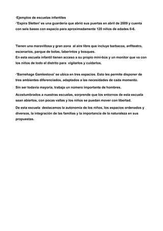 ·Ejemplos de escuelas infantiles 
·'Espira Sletten' es una guardería que abrió sus puertas en abril de 2009 y cuenta 
con seis bases con espacio para aproximadamente 120 niños de edades 0-6. 
Tienen una maravillosa y gran zona al aire libre que incluye barbacoa, anfiteatro, 
escenarios, parque de bolas, laberintos y bosques. 
En esta escuela infantil tienen acceso a su propio mini-bús y un monitor que va con 
los niños de todo el distrito para vigilarlos y cuidarlos. 
·'Barnehage Gamlestova' se ubica en tres espacios. Esto les permite disponer de 
tres ambientes diferenciados, adaptados a las necesidades de cada momento. 
Sin ser todavía mayoría, trabaja un número importante de hombres. 
Acostumbrados a nuestras escuelas, sorprende que los entornos de esta escuela 
sean abiertos, con pocas vallas y los niños se puedan mover con libertad. 
De esta escuela destacamos la autonomía de los niños, los espacios ordenados y 
diversos, la integración de las familias y la importancia de la naturaleza en sus 
propuestas. 
 